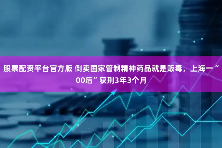 股票配资平台官方版 倒卖国家管制精神药品就是贩毒，上海一“00后”获刑3年3个月