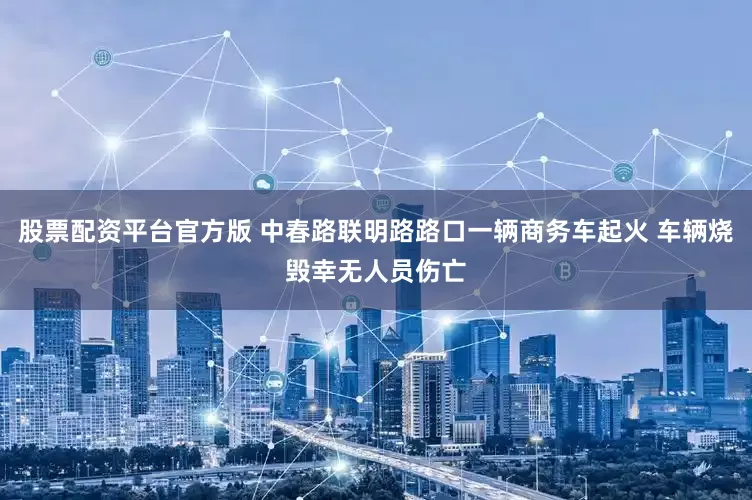 股票配资平台官方版 中春路联明路路口一辆商务车起火 车辆烧毁幸无人员伤亡