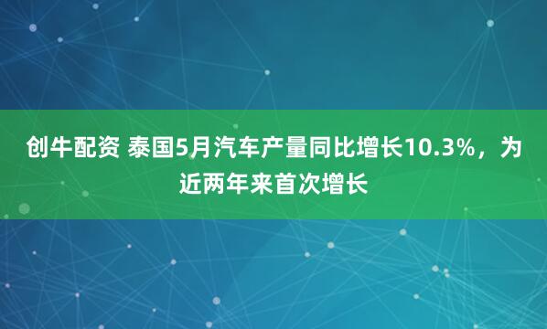 创牛配资 泰国5月汽车产量同比增长10.3%，为近两年来首次增长
