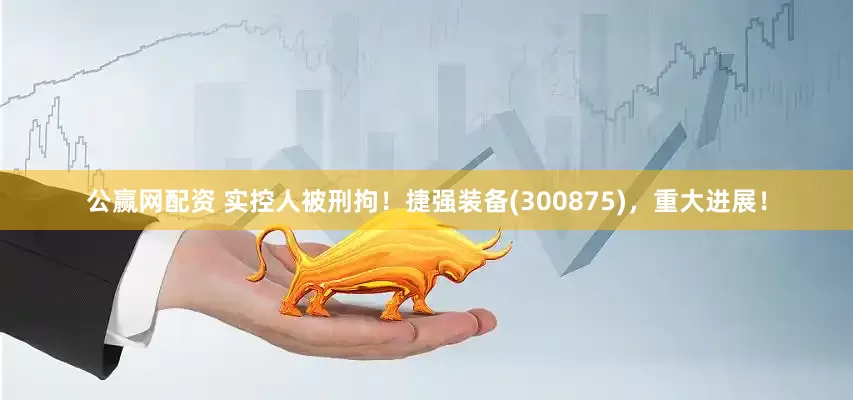 公赢网配资 实控人被刑拘！捷强装备(300875)，重大进展！