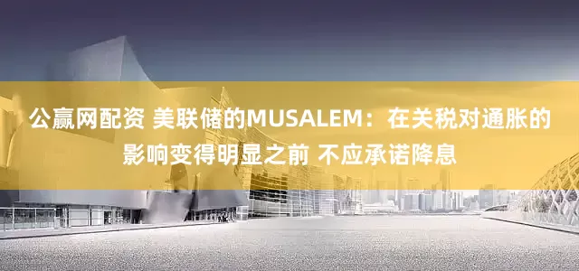 公赢网配资 美联储的MUSALEM：在关税对通胀的影响变得明显之前 不应承诺降息