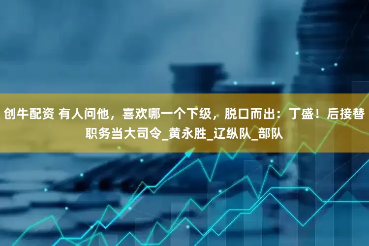 创牛配资 有人问他，喜欢哪一个下级，脱口而出：丁盛！后接替职务当大司令_黄永胜_辽纵队_部队