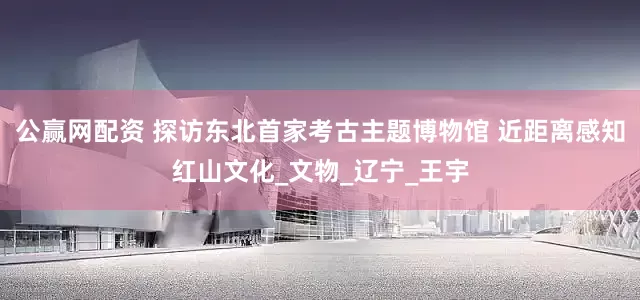 公赢网配资 探访东北首家考古主题博物馆 近距离感知红山文化_文物_辽宁_王宇