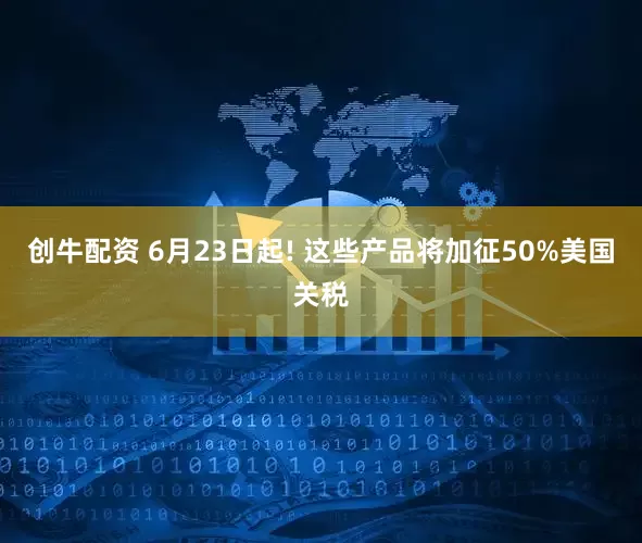 创牛配资 6月23日起! 这些产品将加征50%美国关税