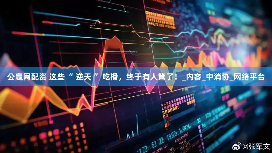 公赢网配资 这些 “ 逆天 ” 吃播，终于有人管了！_内容_中消协_网络平台