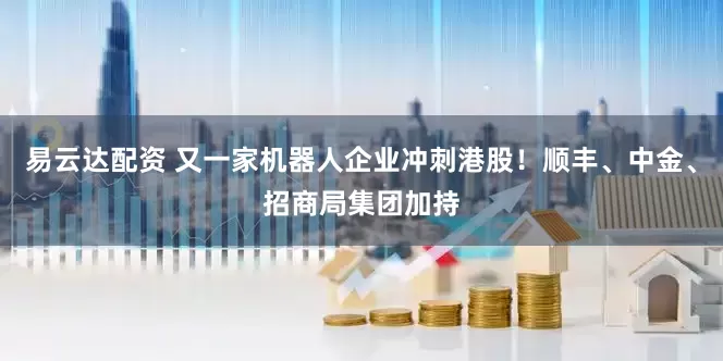 易云达配资 又一家机器人企业冲刺港股！顺丰、中金、招商局集团加持