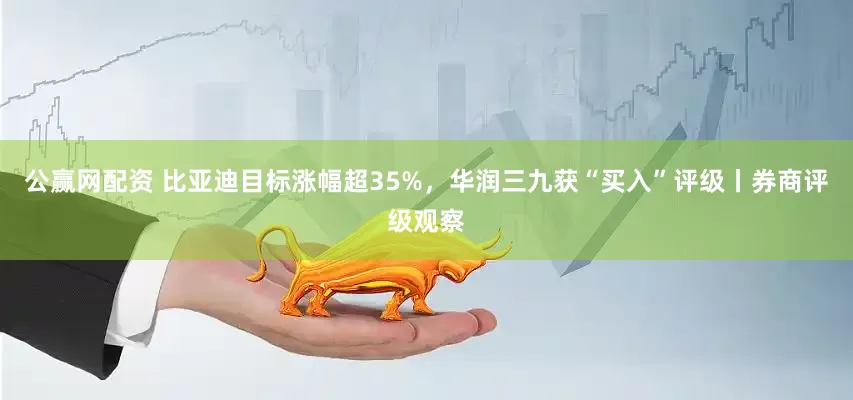 公赢网配资 比亚迪目标涨幅超35%，华润三九获“买入”评级丨券商评级观察