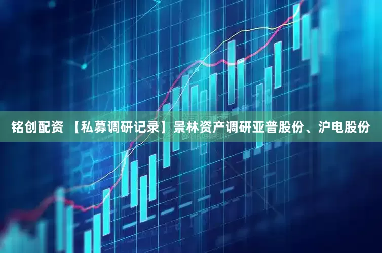 铭创配资 【私募调研记录】景林资产调研亚普股份、沪电股份