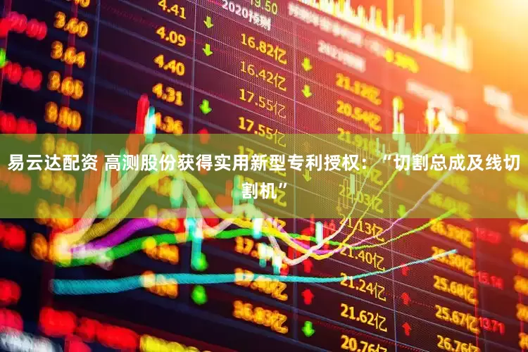 易云达配资 高测股份获得实用新型专利授权：“切割总成及线切割机”
