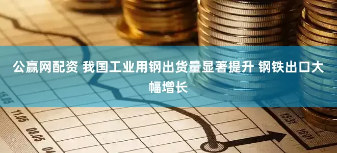 公赢网配资 我国工业用钢出货量显著提升 钢铁出口大幅增长