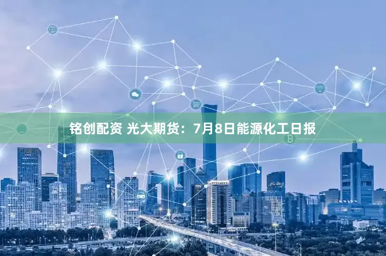 铭创配资 光大期货：7月8日能源化工日报