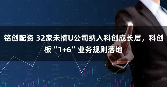 铭创配资 32家未摘U公司纳入科创成长层，科创板“1+6”业务规则落地
