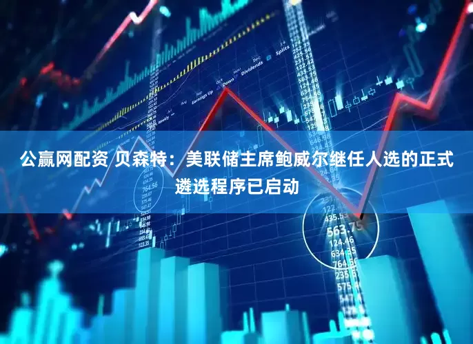公赢网配资 贝森特：美联储主席鲍威尔继任人选的正式遴选程序已启动