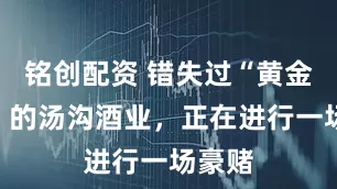 铭创配资 错失过“黄金十年”的汤沟酒业，正在进行一场豪赌
