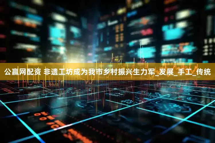 公赢网配资 非遗工坊成为我市乡村振兴生力军_发展_手工_传统