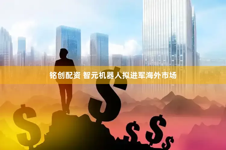 铭创配资 智元机器人拟进军海外市场