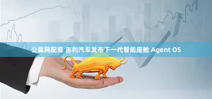 公赢网配资 吉利汽车发布下一代智能座舱 Agent OS