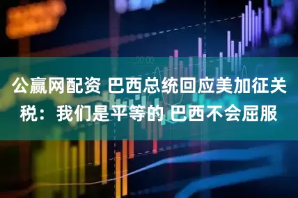 公赢网配资 巴西总统回应美加征关税：我们是平等的 巴西不会屈服