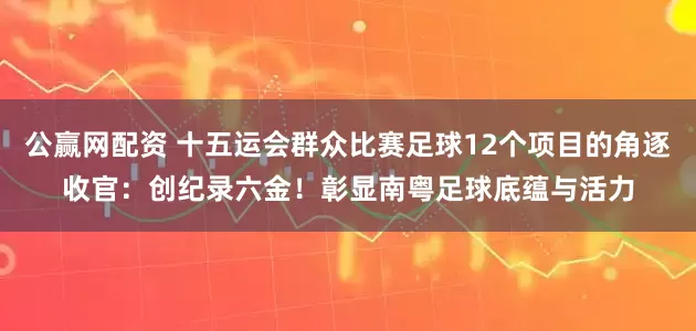 公赢网配资 十五运会群众比赛足球12个项目的角逐收官：创纪录六金！彰显南粤足球底蕴与活力