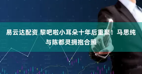 易云达配资 黎吧啦小耳朵十年后重聚！马思纯与陈都灵拥抱合照