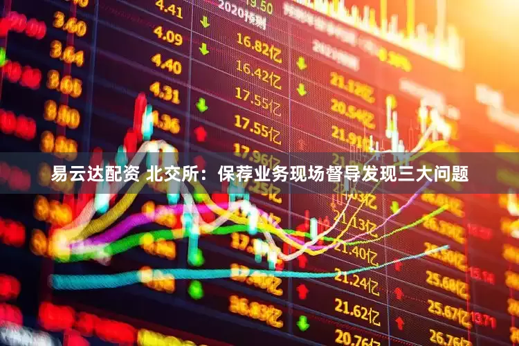 易云达配资 北交所：保荐业务现场督导发现三大问题