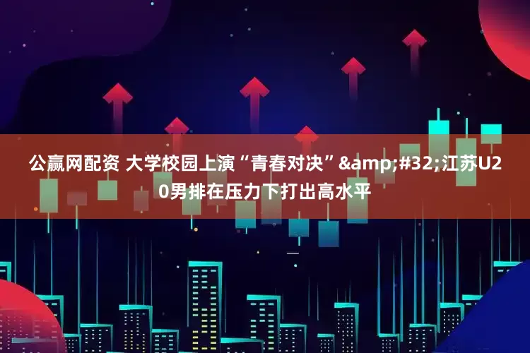 公赢网配资 大学校园上演“青春对决” 江苏U20男排在压力下打出高水平