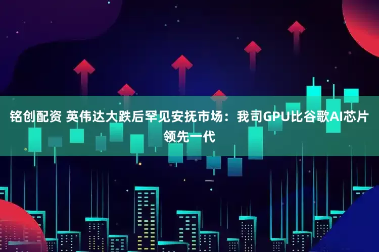 铭创配资 英伟达大跌后罕见安抚市场:我司GPU比谷歌AI芯片领先一代