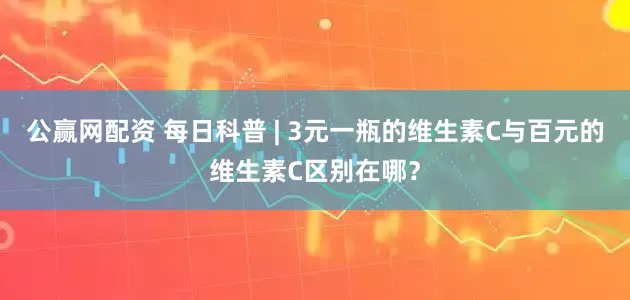 公赢网配资 每日科普 | 3元一瓶的维生素C与百元的维生素C区别在哪?