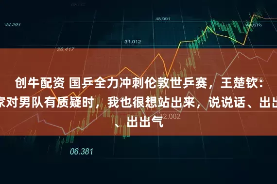 创牛配资 国乒全力冲刺伦敦世乒赛，王楚钦：大家对男队有质疑时，我也很想站出来，说说话、出出气