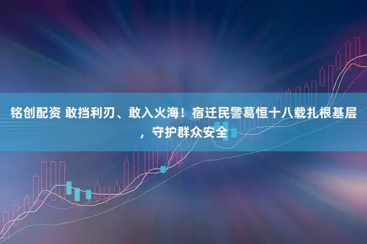 铭创配资 敢挡利刃、敢入火海！宿迁民警葛恒十八载扎根基层，守护群众安全